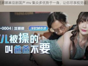 沈娜娜麻豆剧国产 mv 集众多优势于一身，让你尽享视觉盛宴