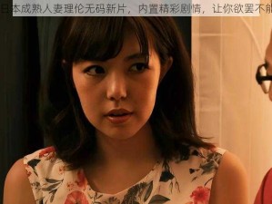 日本成熟人妻理伦无码新片，内置精彩剧情，让你欲罢不能