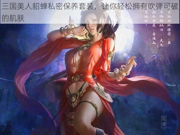 三国美人貂蝉私密保养套装，让你轻松拥有吹弹可破的肌肤