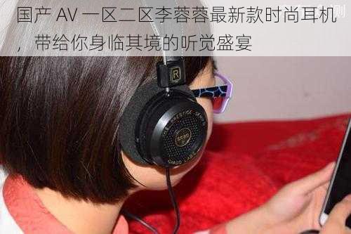 国产 AV 一区二区李蓉蓉最新款时尚耳机，带给你身临其境的听觉盛宴