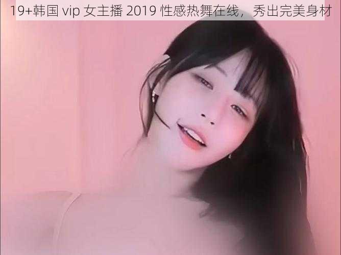 19+韩国 vip 女主播 2019 性感热舞在线，秀出完美身材