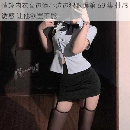 情趣内衣女边添小泬边狠狠躁第 69 集 性感诱惑 让他欲罢不能