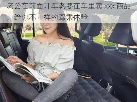 老公在前面开车老婆在车里卖 xxx 商品，给你不一样的驾乘体验