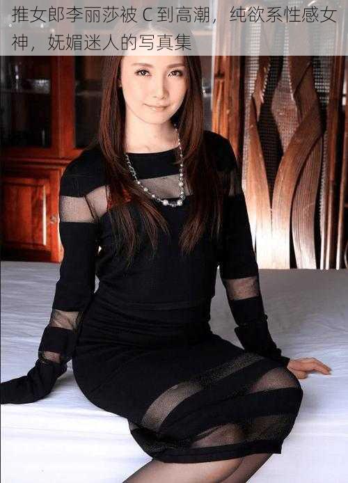 推女郎李丽莎被 C 到高潮，纯欲系性感女神，妩媚迷人的写真集